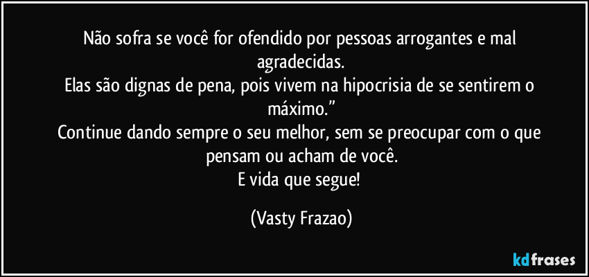 Não sofra se você for ofendido por pessoas arrogantes e mal agradecidas.
Elas são dignas de pena, pois vivem na hipocrisia de se sentirem o máximo.”
Continue dando sempre o seu melhor, sem se preocupar com o que pensam ou acham de você.
E vida que segue! (Vasty Frazao)