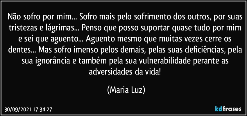 Não sofro por mim... Sofro mais pelo sofrimento dos outros, por suas tristezas e lágrimas... Penso que posso suportar quase tudo por mim e sei que aguento... Aguento mesmo que muitas vezes cerre os dentes... Mas sofro imenso pelos demais, pelas suas deficiências, pela sua ignorância e também pela sua vulnerabilidade perante as adversidades da vida! (Maria Luz)