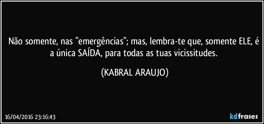 Não somente, nas "emergências"; mas, lembra-te que, somente ELE, é a única SAÍDA, para todas as tuas vicissitudes. (KABRAL ARAUJO)