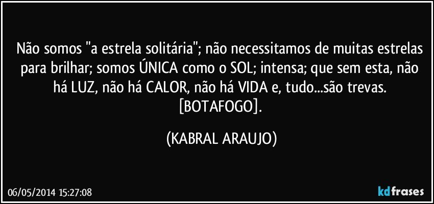 Não somos "a estrela solitária"; não necessitamos de muitas estrelas para brilhar; somos ÚNICA como o SOL; intensa; que sem esta, não há LUZ, não há CALOR, não há VIDA e, tudo...são trevas. [BOTAFOGO]. (KABRAL ARAUJO)