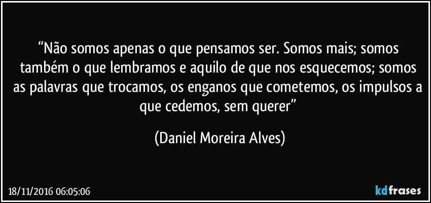 “Não somos apenas o que pensamos ser. Somos mais; somos também o que lembramos e aquilo de que nos esquecemos; somos as palavras que trocamos, os enganos que cometemos, os impulsos a que cedemos, sem querer” (Daniel Moreira Alves)