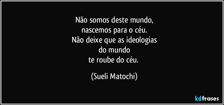 Não somos deste mundo,
nascemos para o céu.
Não deixe que as ideologias
do mundo
te roube do céu. (Sueli Matochi)