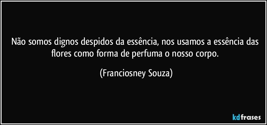 Não somos dignos despidos da essência, nos usamos a essência das flores como forma de perfuma o nosso corpo. (Franciosney Souza)