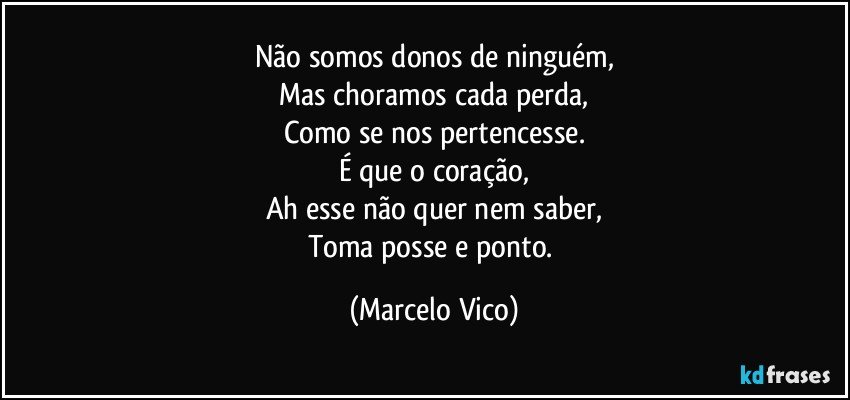 Não somos donos de ninguém,
Mas choramos cada perda,
Como se nos pertencesse.
É que o coração,
Ah esse não quer nem saber,
Toma posse e ponto. (Marcelo Vico)