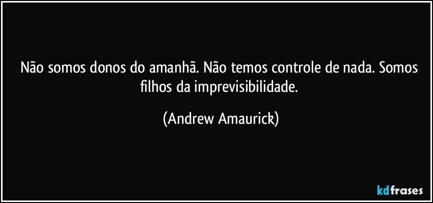 Não somos donos do amanhã. Não temos controle de nada. Somos filhos da imprevisibilidade. (Andrew Amaurick)