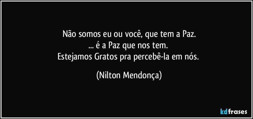 Não somos eu ou você, que tem a Paz.
... é a Paz que nos tem. 
Estejamos Gratos pra percebê-la  em nós. (Nilton Mendonça)