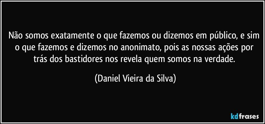 Não somos exatamente o que fazemos ou dizemos em público, e sim o que fazemos e dizemos no anonimato, pois as nossas ações por trás dos bastidores nos revela quem somos na verdade. (Daniel Vieira da Silva)