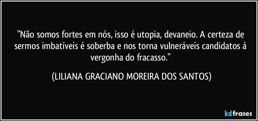 "Não somos fortes em nós, isso é utopia, devaneio. A certeza de sermos imbatíveis é soberba e nos torna vulneráveis candidatos á vergonha do fracasso." (LILIANA GRACIANO MOREIRA DOS SANTOS)