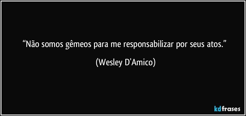“Não somos gêmeos para me responsabilizar por seus atos.” (Wesley D'Amico)
