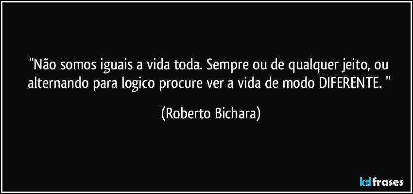 "Não somos iguais a vida toda. Sempre ou de qualquer jeito, ou alternando para logico procure ver a vida de modo DIFERENTE. " (Roberto Bichara)