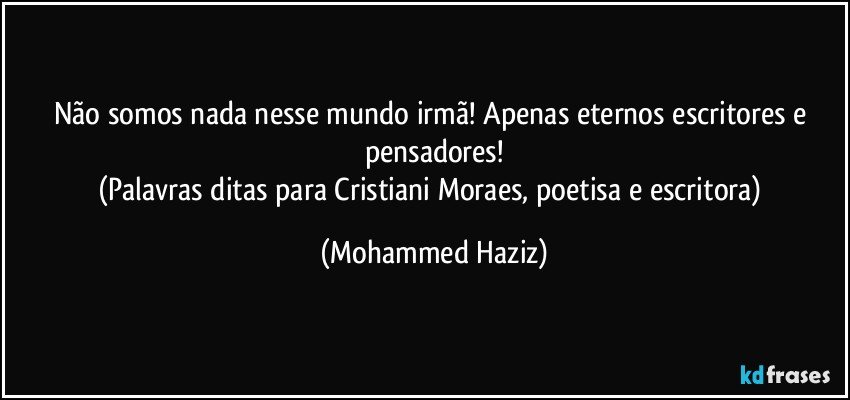 Não somos nada nesse mundo irmã! Apenas eternos escritores e pensadores!
(Palavras ditas para Cristiani Moraes, poetisa e escritora) (Mohammed Haziz)