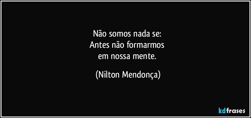 Não somos nada se: 
Antes não formarmos 
em nossa mente. (Nilton Mendonça)