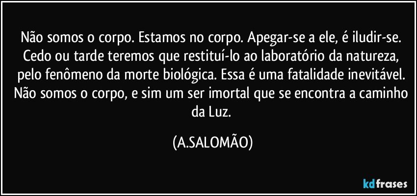 Não somos o corpo. Estamos no corpo. Apegar-se a ele, é iludir-se. Cedo ou tarde teremos que restituí-lo ao laboratório da natureza, pelo fenômeno da morte biológica. Essa é uma fatalidade inevitável. Não somos o corpo, e sim um ser imortal que se encontra a caminho da Luz. (A.SALOMÃO)