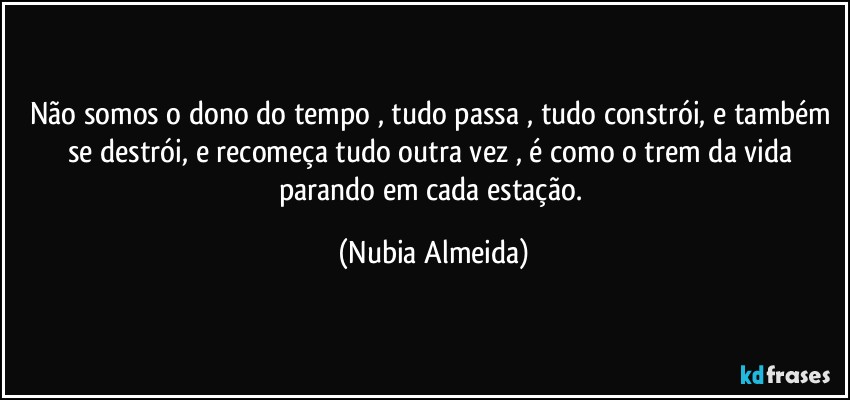 Não somos o dono do tempo , tudo passa , tudo constrói, e também se destrói, e recomeça tudo outra vez , é como o trem da vida parando em cada estação. (Nubia Almeida)