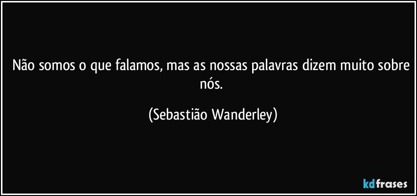 Não somos o que falamos, mas as nossas palavras dizem muito sobre nós. (Sebastião Wanderley)