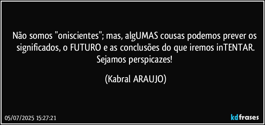 Não somos "oniscientes"; mas, algUMAS cousas podemos prever os significados, o FUTURO e as conclusões do que iremos inTENTAR.
Sejamos perspicazes! (KABRAL ARAUJO)