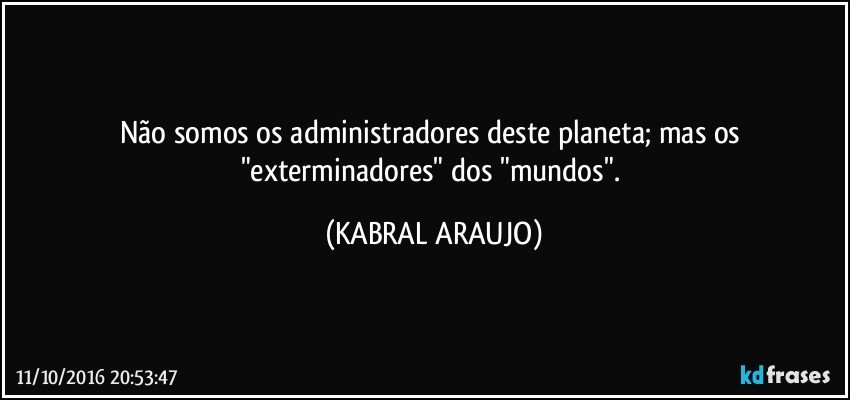 Não somos os administradores deste planeta; mas os "exterminadores" dos "mundos". (KABRAL ARAUJO)