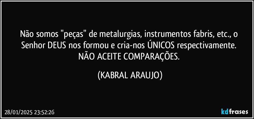 Não somos "peças" de metalurgias, instrumentos fabris, etc., o Senhor DEUS nos formou e cria-nos ÚNICOS respectivamente. 
NÃO ACEITE COMPARAÇÕES. (KABRAL ARAUJO)