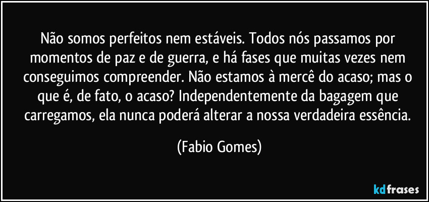 Não somos perfeitos nem estáveis. Todos nós passamos por momentos de paz e de guerra, e há fases que muitas vezes nem conseguimos compreender. Não estamos à mercê do acaso; mas o que é, de fato, o acaso? Independentemente da bagagem que carregamos, ela nunca poderá alterar a nossa verdadeira essência. (Fabio Gomes)