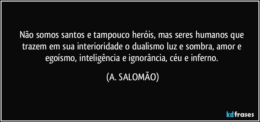 Não somos santos e tampouco heróis, mas seres humanos que trazem em sua interioridade o dualismo luz e sombra, amor e egoísmo, inteligência e ignorância, céu e inferno. (A. SALOMÃO)
