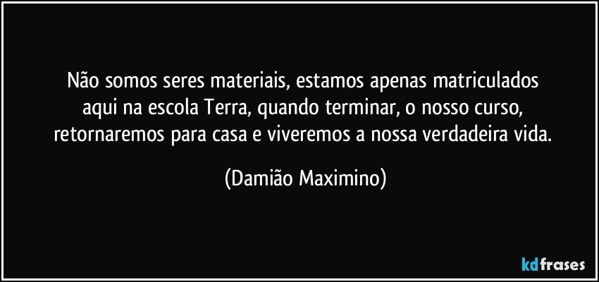 Não somos seres materiais, estamos apenas matriculados 
aqui na escola Terra, quando terminar, o nosso curso, 
retornaremos para casa e viveremos a nossa verdadeira vida. (Damião Maximino)