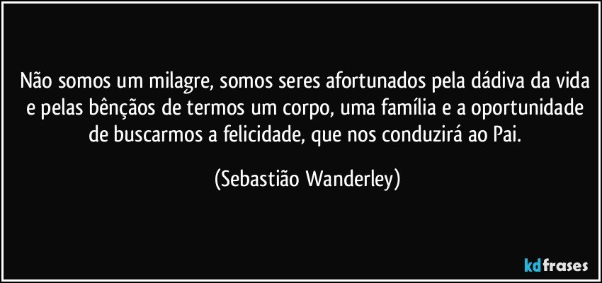 Não somos um milagre, somos seres afortunados pela dádiva da vida e pelas bênçãos de termos um corpo, uma família e a oportunidade de buscarmos a felicidade, que nos conduzirá ao Pai. (Sebastião Wanderley)