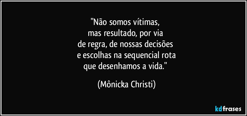 "Não somos vítimas, 
mas resultado, por via 
de regra, de nossas decisões 
e escolhas na sequencial rota
que desenhamos a vida." (Mônicka Christi)