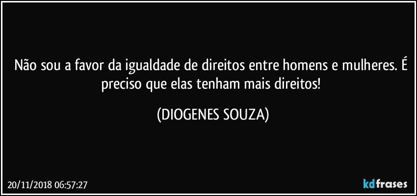 Não sou a favor da igualdade de direitos entre homens e mulheres. É preciso que elas tenham mais direitos! (DIOGENES SOUZA)