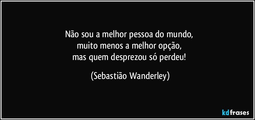 Não sou a melhor pessoa do mundo, 
muito menos a melhor opção, 
mas quem desprezou só perdeu! (Sebastião Wanderley)