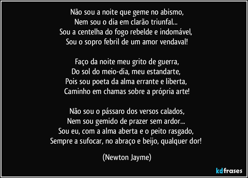 Não sou a noite que geme no abismo,
Nem sou o dia em clarão triunfal...
Sou a centelha do fogo rebelde e indomável,
Sou o sopro febril de um amor vendaval!
Faço da noite meu grito de guerra,
Do sol do meio-dia, meu estandarte,
Pois sou poeta da alma errante e liberta,
Caminho em chamas sobre a própria arte!
Não sou o pássaro dos versos calados,
Nem sou gemido de prazer sem ardor...
Sou eu, com a alma aberta e o peito rasgado,
Sempre a sufocar, no abraço e beijo, qualquer dor! (Newton Jayme)