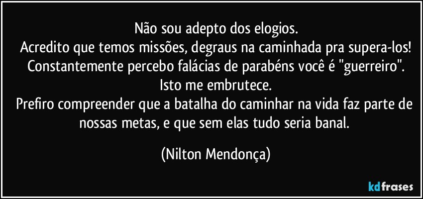 Não sou adepto dos elogios.
Acredito que temos missões, degraus na caminhada pra supera-los!
Constantemente percebo falácias de parabéns você é "guerreiro".
Isto me embrutece.
Prefiro compreender que a batalha do caminhar na vida faz parte de nossas metas, e que sem elas tudo seria banal. (Nilton Mendonça)