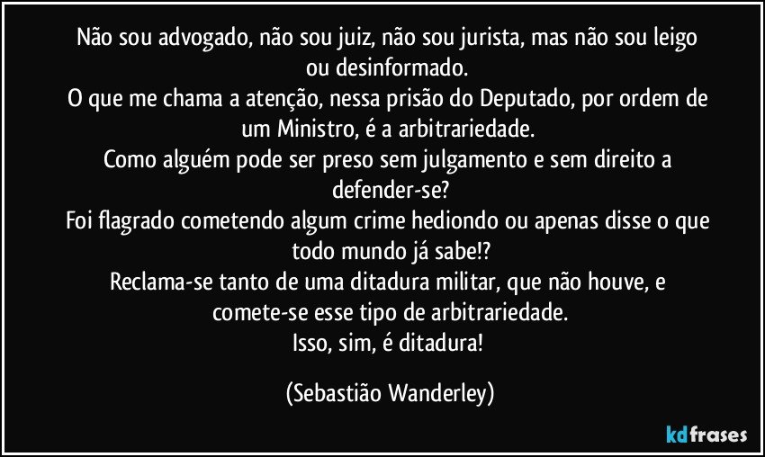 Não sou advogado, não sou juiz, não sou jurista, mas não sou leigo ou desinformado. 
O que me chama a atenção, nessa prisão do Deputado, por ordem de um Ministro, é a arbitrariedade. 
Como alguém pode ser preso sem julgamento e sem direito a defender-se?
Foi flagrado cometendo algum crime hediondo ou apenas disse o que todo mundo já sabe!?
Reclama-se tanto de uma ditadura militar, que não houve, e comete-se esse tipo de arbitrariedade.
Isso, sim, é ditadura! (Sebastião Wanderley)