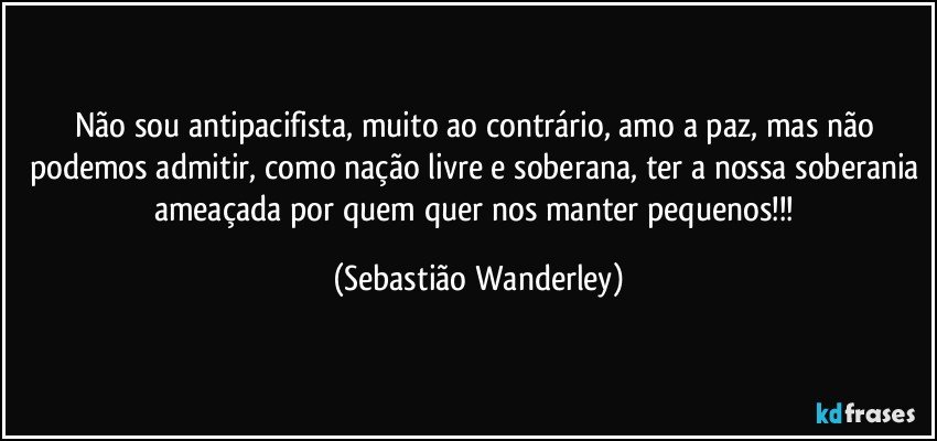 Não sou antipacifista, muito ao contrário, amo a paz, mas não podemos admitir, como nação livre e soberana, ter a nossa soberania ameaçada por quem quer nos manter pequenos!!! (Sebastião Wanderley)