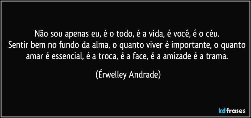 Não sou apenas eu, é o todo, é a vida, é você, é o céu. 
Sentir bem no fundo da alma, o quanto viver é importante, o quanto amar é essencial, é a troca, é a face, é a amizade é a trama. (Érwelley Andrade)