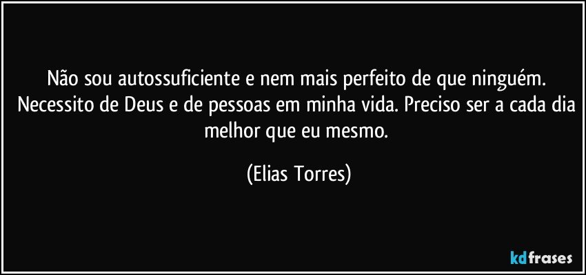 Não sou autossuficiente e nem mais perfeito de que ninguém. Necessito de Deus e de pessoas em minha vida. Preciso ser a cada dia melhor que eu mesmo. (Elias Torres)