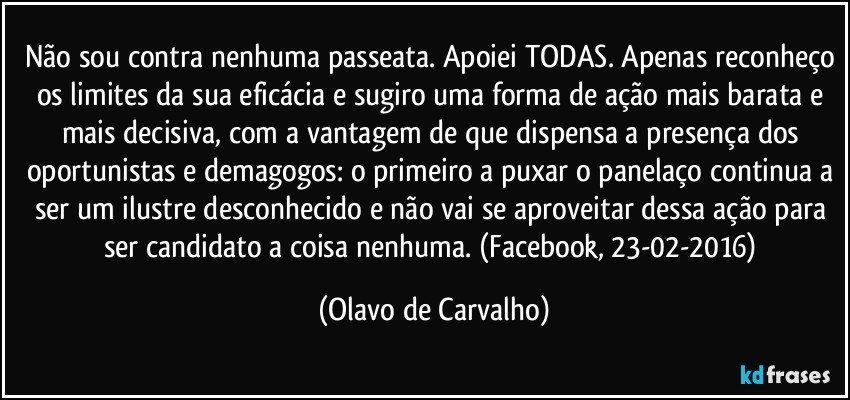 Não sou contra nenhuma passeata. Apoiei TODAS. Apenas reconheço os limites da sua eficácia e sugiro uma forma de ação mais barata e mais decisiva, com a vantagem de que dispensa a presença dos oportunistas e demagogos: o primeiro a puxar o panelaço continua a ser um ilustre desconhecido e não vai se aproveitar dessa ação para ser candidato a coisa nenhuma. (Facebook, 23-02-2016) (Olavo de Carvalho)