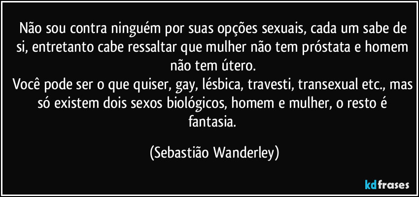 Não sou contra ninguém por suas opções sexuais, cada um sabe de si, entretanto cabe ressaltar que mulher não tem próstata e homem não tem útero. 
Você pode ser o que quiser, gay, lésbica, travesti, transexual etc., mas só existem dois sexos biológicos, homem e mulher, o resto é fantasia. (Sebastião Wanderley)