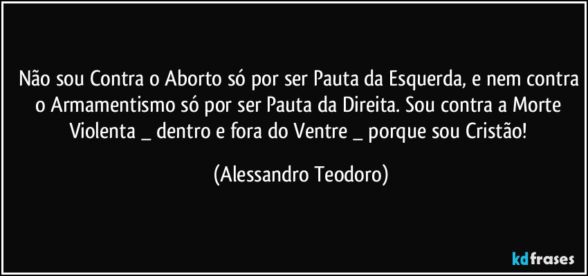 Não sou Contra o Aborto só por ser Pauta da Esquerda, e nem contra o Armamentismo só por ser Pauta da Direita. Sou contra a Morte Violenta _ dentro e fora do Ventre _ porque sou Cristão! (Alessandro Teodoro)