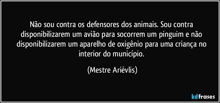 Não sou contra os defensores dos animais. Sou contra disponibilizarem um avião para socorrem um pinguim e não disponibilizarem um aparelho de oxigênio para uma criança no interior do município. (Mestre Ariévlis)