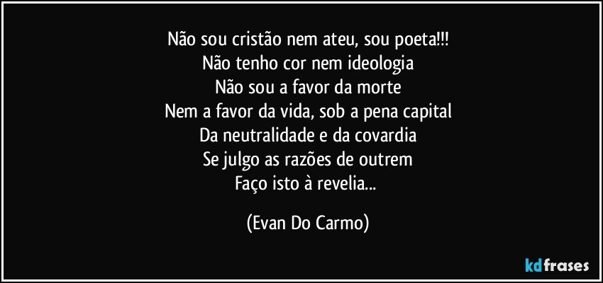 Não sou cristão nem ateu, sou poeta!!!
Não tenho cor nem ideologia
Não sou a favor da morte
Nem a favor da vida, sob a pena capital
Da neutralidade e da covardia
Se julgo as razões de outrem
Faço isto à revelia... (Evan Do Carmo)