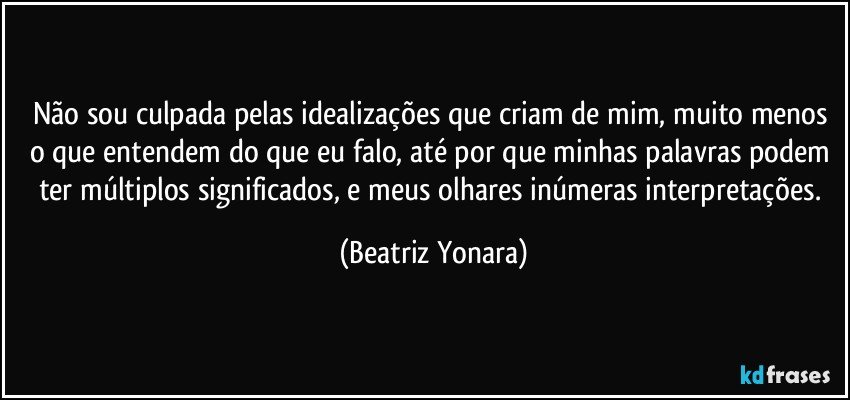 Não sou culpada pelas idealizações que criam de mim, muito menos o que entendem do que eu falo, até por que minhas palavras podem ter múltiplos significados, e meus olhares inúmeras interpretações. (Beatriz Yonara)