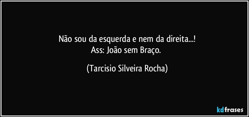 Não sou da esquerda e nem da direita...!
Ass: João sem Braço. (Tarcisio Silveira Rocha)