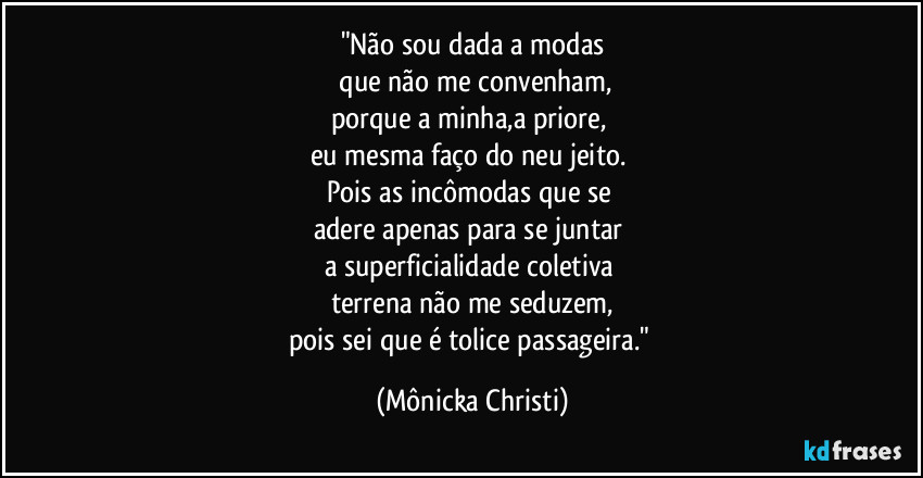 "Não sou dada a modas
que não me convenham,
porque a minha,a priore,
eu mesma faço do neu jeito.
Pois as incômodas que se
adere apenas para se juntar
a superficialidade coletiva
terrena não me seduzem,
pois sei que é tolice passageira." (Mônicka Christi)