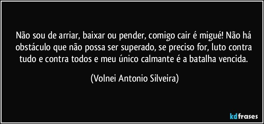 Não sou de arriar, baixar ou pender, comigo cair é migué! Não há obstáculo que não possa ser superado, se preciso for, luto contra tudo e contra todos e meu único calmante é a batalha vencida. (Volnei Antonio Silveira)