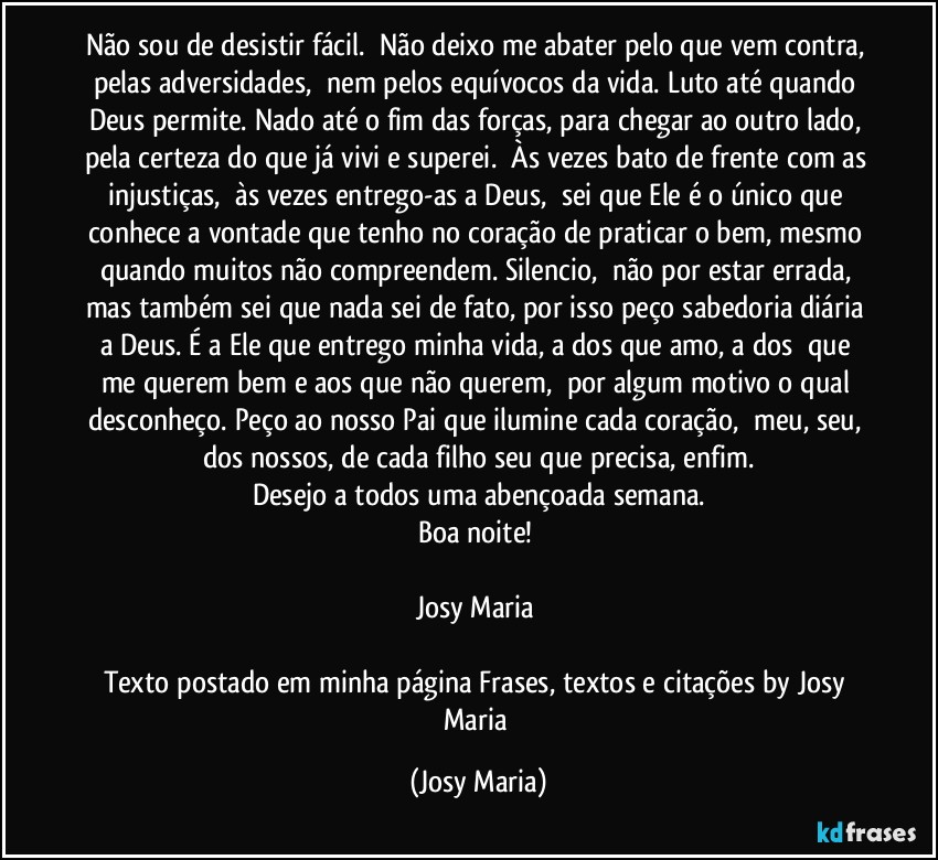 Não sou de desistir fácil.  Não deixo me abater pelo que vem contra, pelas adversidades,  nem pelos equívocos da vida. Luto até quando Deus permite. Nado até o fim das forças, para chegar ao outro lado, pela certeza do que já vivi e superei.  Às vezes bato de frente com as injustiças,  às vezes entrego-as a Deus,  sei que Ele é o único que conhece a vontade que tenho no coração de praticar o bem, mesmo quando muitos não compreendem. Silencio,  não por estar errada, mas também sei que nada sei de fato, por isso peço sabedoria diária a Deus. É a Ele que entrego minha vida, a dos que amo, a dos  que me querem bem e aos que não querem,  por algum motivo o qual desconheço. Peço ao nosso Pai que ilumine cada coração,  meu, seu, dos nossos, de cada filho seu que precisa, enfim.
Desejo a todos uma abençoada semana.
Boa noite! 

Josy Maria 

Texto postado em minha página Frases, textos e citações by Josy Maria (Josy Maria)