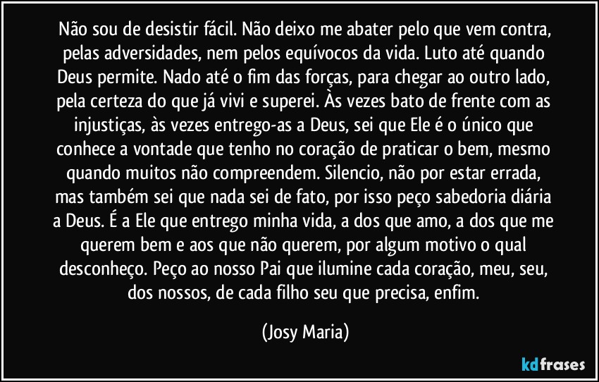 ⁠Não sou de desistir fácil. Não deixo me abater pelo que vem contra, pelas adversidades, nem pelos equívocos da vida. Luto até quando Deus permite. Nado até o fim das forças, para chegar ao outro lado, pela certeza do que já vivi e superei. Às vezes bato de frente com as injustiças, às vezes entrego-as a Deus, sei que Ele é o único que conhece a vontade que tenho no coração de praticar o bem, mesmo quando muitos não compreendem. Silencio, não por estar errada, mas também sei que nada sei de fato, por isso peço sabedoria diária a Deus. É a Ele que entrego minha vida, a dos que amo, a dos que me querem bem e aos que não querem, por algum motivo o qual desconheço. Peço ao nosso Pai que ilumine cada coração, meu, seu, dos nossos, de cada filho seu que precisa, enfim. (Josy Maria)