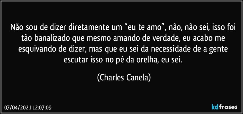 Não sou de dizer diretamente um “eu te amo”, não, não sei, isso foi tão banalizado que mesmo amando de verdade, eu acabo me esquivando de dizer, mas que eu sei da necessidade de a gente escutar isso no pé da orelha, eu sei. (Charles Canela)