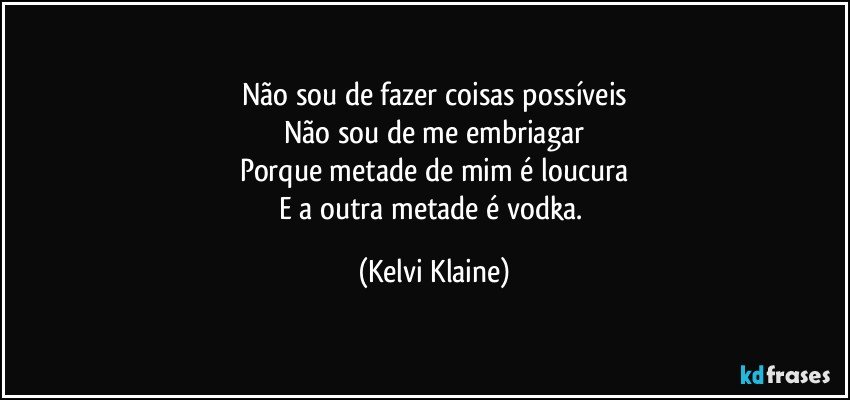 Não sou de fazer coisas possíveis
Não sou de me embriagar
Porque metade de mim é loucura
E a outra metade é vodka. (Kelvi Klaine)