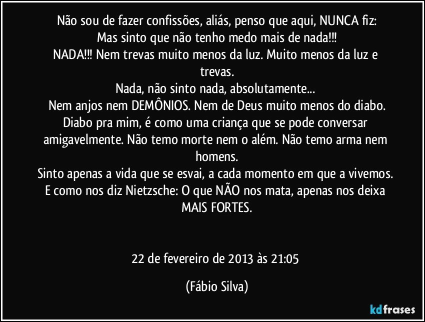 Não sou de fazer confissões, aliás, penso que aqui, NUNCA fiz:
Mas sinto que não tenho medo mais de nada!!!
NADA!!! Nem trevas muito menos da luz. Muito menos da luz e trevas.
Nada, não sinto nada, absolutamente... 
Nem anjos nem DEMÔNIOS. Nem de Deus muito menos do diabo.
Diabo pra mim, é como uma criança que se pode conversar amigavelmente. Não temo morte nem o além. Não temo arma nem homens.
Sinto apenas a vida que se esvai, a cada momento em que a vivemos. E como nos diz Nietzsche: O que NÃO nos mata, apenas nos deixa MAIS FORTES.


22 de fevereiro de 2013 às 21:05 (Fábio Silva)