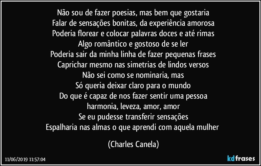 Não sou de fazer poesias, mas bem que gostaria
Falar de sensações bonitas, da experiência amorosa
Poderia florear e colocar palavras doces e até rimas
Algo romântico e gostoso de se ler
Poderia sair da minha linha de fazer pequenas frases
Caprichar mesmo nas simetrias de lindos versos
Não sei como se nominaria, mas
Só queria deixar claro para o mundo
Do que é capaz de nos fazer sentir uma pessoa
harmonia, leveza, amor, amor
Se eu pudesse transferir sensações
Espalharia nas almas o que aprendi com aquela mulher (Charles Canela)